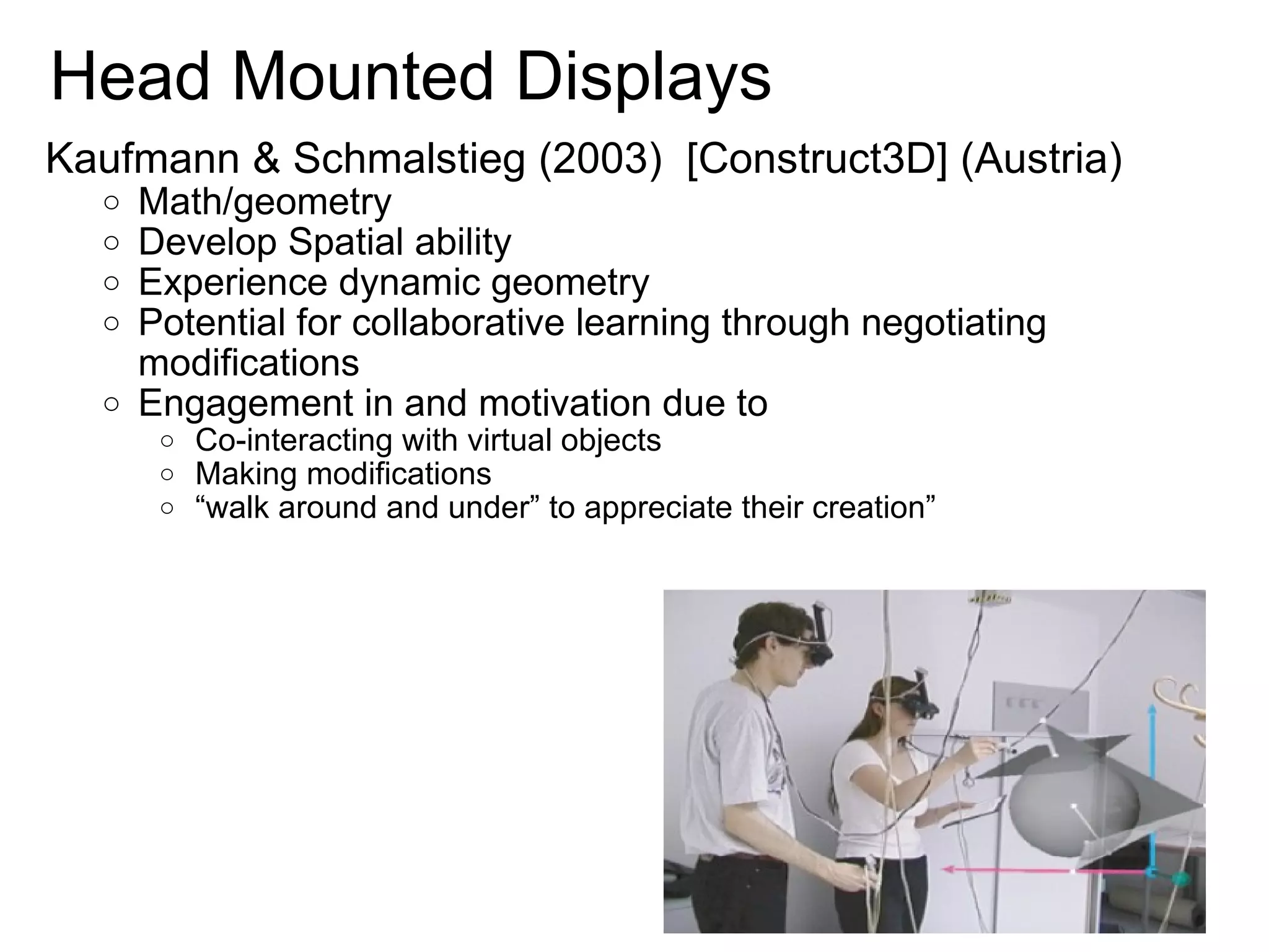   Head Mounted Displays Kaufmann & Schmalstieg (2003)  [Construct3D] (Austria) Math/geometry Develop Spatial ability Experience dynamic geometry Potential for collaborative learning through negotiating modifications Engagement in and motivation due to Co-interacting with virtual objects Making modifications  “ walk around and under” to appreciate their creation” 