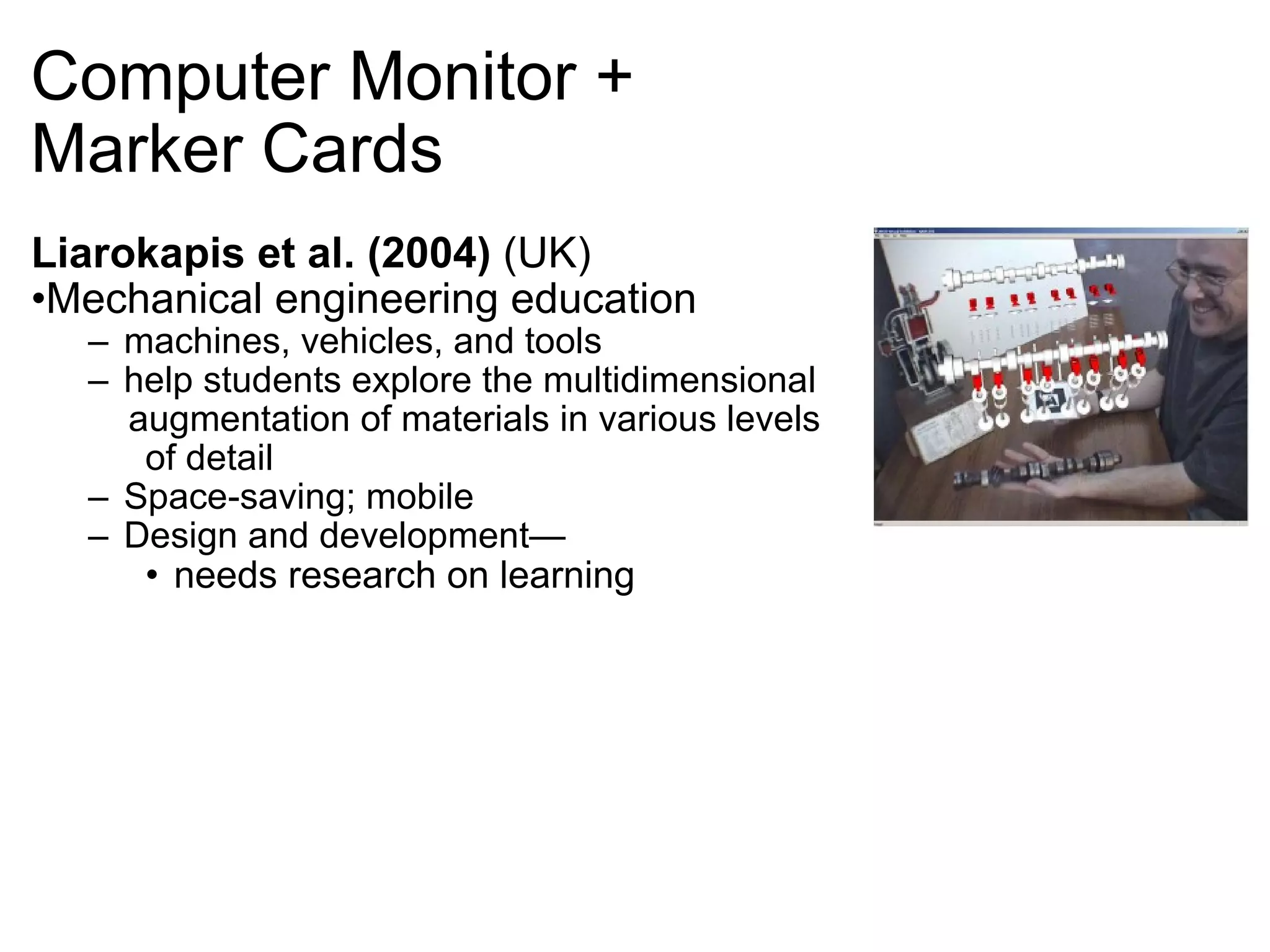 Computer Monitor +  Marker Cards Liarokapis et al. (2004)  (UK) Mechanical engineering education machines, vehicles, and tools help students explore the multidimensional  augmentation of materials in various levels  of detail Space-saving; mobile Design and development— needs research on learning   