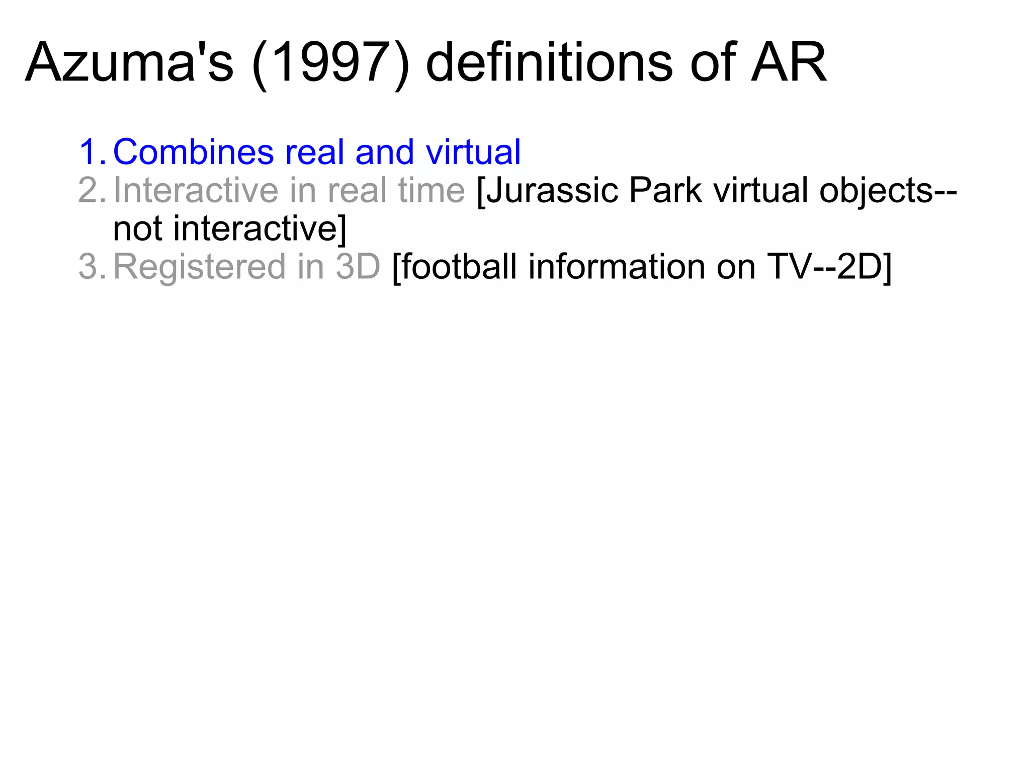 Azuma's (1997) definitions of AR Combines real and virtual  Interactive in real time  [Jurassic Park virtual objects--  not interactive] Registered in 3D  [football information on TV--2D]     