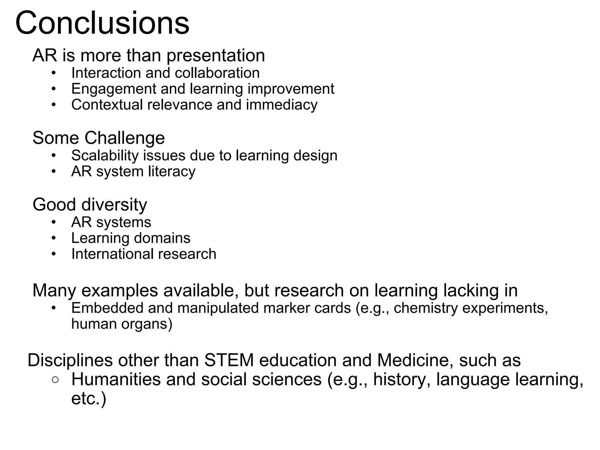 Conclusions AR is more than presentation Interaction and collaboration Engagement and learning improvement Contextual relevance and immediacy Some Challenge Scalability issues due to learning design AR system literacy Good diversity AR systems Learning domains International research Many examples available, but research on learning lacking in Embedded and manipulated marker cards (e.g., chemistry experiments, human organs)    Disciplines other than STEM education and Medicine, such as Humanities and social sciences (e.g., history, language learning, etc.) 