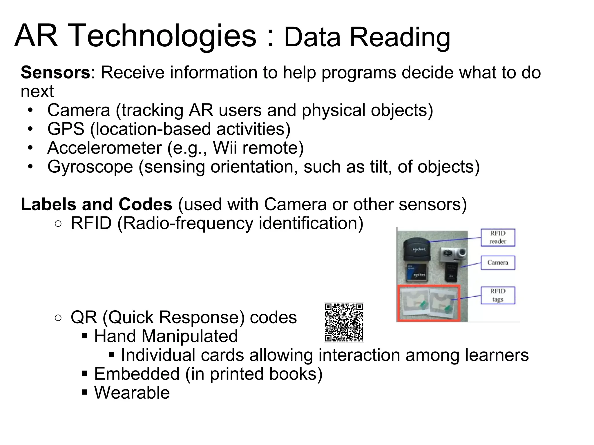 AR Technologies :  Data Reading Sensors : Receive information to help programs decide what to do next Camera (tracking AR users and physical objects)  GPS (location-based activities) Accelerometer (e.g., Wii remote) Gyroscope (sensing orientation, such as tilt, of objects) Labels and Codes  (used with Camera or other sensors) RFID ( Radio-frequency identification) QR (Quick Response) codes Hand Manipulated  Individual cards allowing interaction among learners Embedded (in printed books) Wearable           