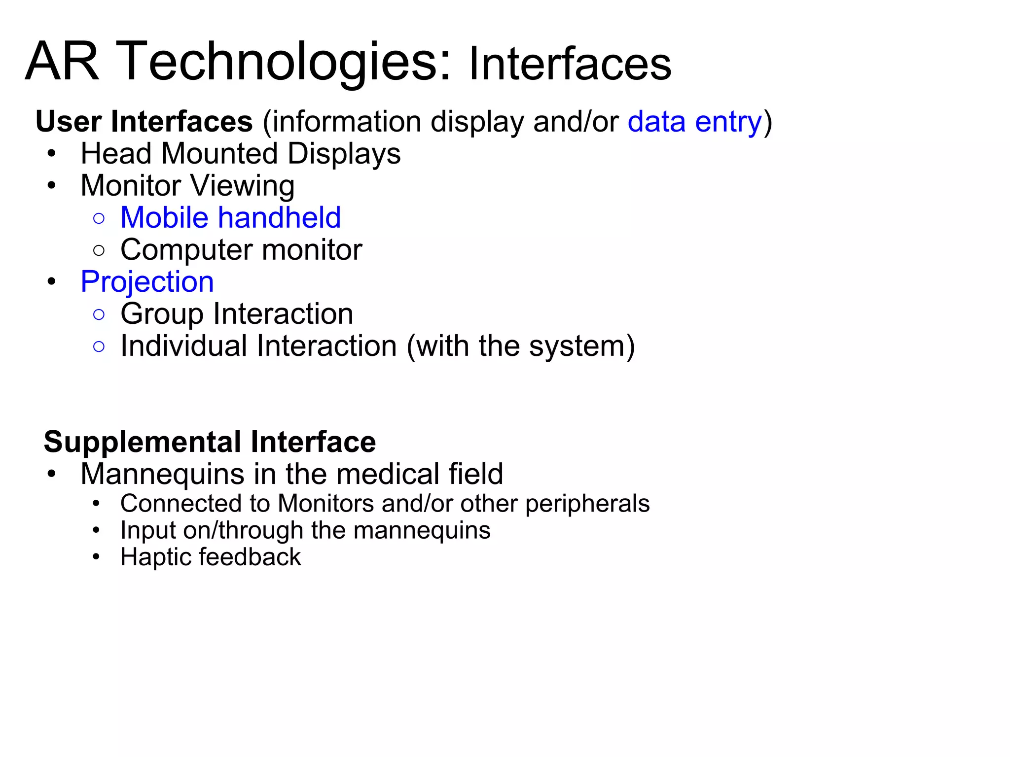 AR Technologies:  Interfaces User Interfaces  (information display and/or  data entry ) Head Mounted Displays Monitor Viewing Mobile handheld Computer monitor Projection Group Interaction  Individual Interaction (with the system)       Supplemental Interface Mannequins in the medical field Connected to Monitors and/or other peripherals Input on/through the mannequins Haptic feedback       