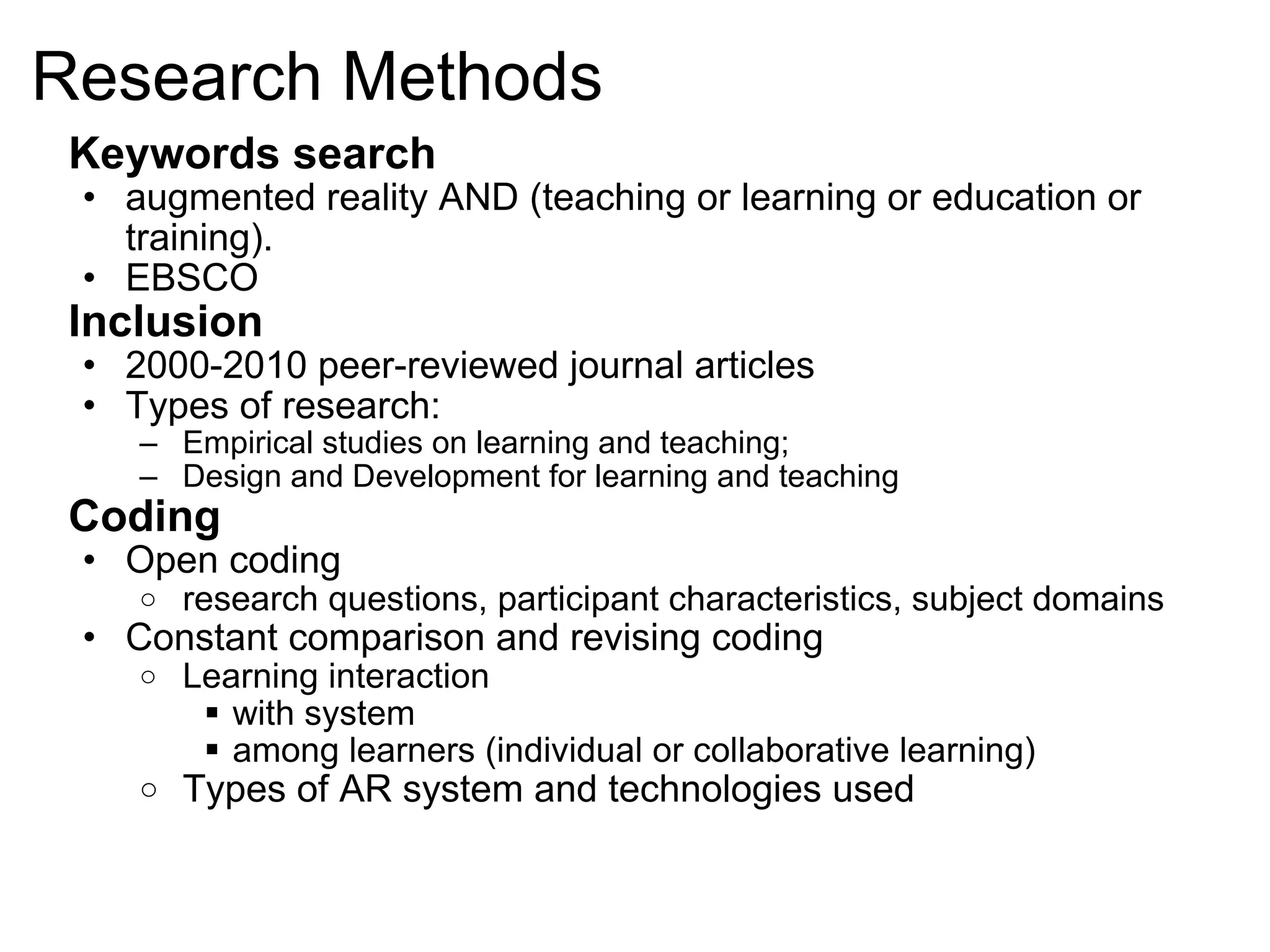 Research Methods Keywords search  augmented reality AND (teaching or learning or education or training).  EBSCO Inclusion 2000-2010 peer-reviewed journal articles Types of research:  Empirical studies on learning and teaching;  Design and Development for learning and teaching Coding  Open coding research questions, participant characteristics, subject domains Constant comparison and revising coding  Learning interaction  with system among learners (individual or collaborative learning) Types of AR system and technologies used 