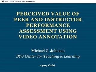 PERCEIVED VALUE OF
PEER AND INSTRUCTOR
    PERFORMANCE
  ASSESSMENT USING
  VIDEO ANNOTATION

       Michael C. Johnson
BYU Center for Teaching & Learning

            (4103.C0.b)
 