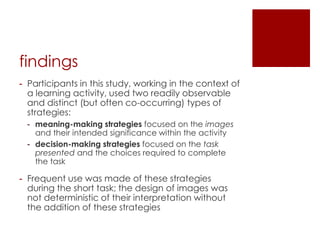 findings
- Participants in this study, working in the context of
  a learning activity, used two readily observable
  and distinct (but often co-occurring) types of
  strategies:
 - meaning-making strategies focused on the images
   and their intended significance within the activity
 - decision-making strategies focused on the task
   presented and the choices required to complete
   the task

- Frequent use was made of these strategies
  during the short task; the design of images was
  not deterministic of their interpretation without
  the addition of these strategies
 