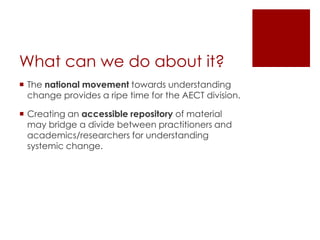What can we do about it?
 The national movement towards understanding
change provides a ripe time for the AECT division.
 Creating an accessible repository of material
may bridge a divide between practitioners and
academics/researchers for understanding
systemic change.

 