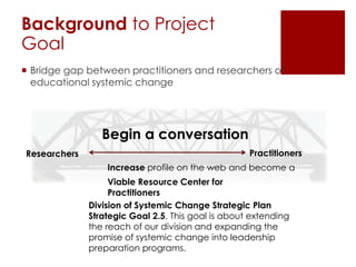 Background to Project
Goal
 Bridge gap between practitioners and researchers of
educational systemic change

Begin a conversation
Researchers

Practitioners
Increase profile on the web and become a
Viable Resource Center for
Practitioners
Division of Systemic Change Strategic Plan
Strategic Goal 2.5. This goal is about extending
the reach of our division and expanding the
promise of systemic change into leadership
preparation programs.

 