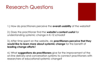 Research Questions

1.) How do practitioners perceive the overall usability of the website?
2.) Does the practitioner find the website’s content useful for
understanding systemic change in K-12 schools?
3.) After time spent on the website, do practitioners perceive that they
would like to learn more about systemic change for the benefit of
leading change efforts?

4.) What suggestions do practitioners give for the improvement of the
on-line delivery and conversation systems to connect practitioners with
researchers of educational systemic change?

 