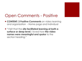 Open Comments - Positive
 CONTENT: 3 Positive Comments on video learning
and organization - Home page and Individual
 “I felt that the site facilitated learning at both a
surface or deep level. I loved how the video
names were meaningful and spoke to the
section heading.”

 