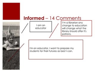 Informed – 14 Comments
I am an
educator

I’m a librarian any
change to education
will change what the
library should offer it's
patrons.

I'm an educator. I want to prepare my
students for their futures as best I can.

 