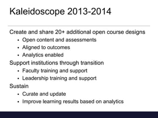 Kaleidoscope 2013-2014
Create and share 20+ additional open course designs




Open content and assessments
Aligned to outcomes
Analytics enabled

Support institutions through transition



Faculty training and support
Leadership training and support

Sustain



Curate and update
Improve learning results based on analytics

 