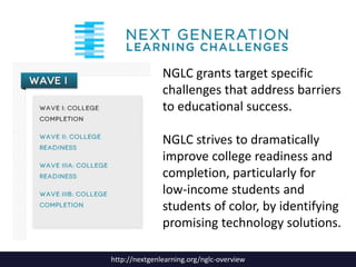 NGLC grants target specific
challenges that address barriers
to educational success.
NGLC strives to dramatically
improve college readiness and
completion, particularly for
low-income students and
students of color, by identifying
promising technology solutions.
http://nextgenlearning.org/nglc-overview

 