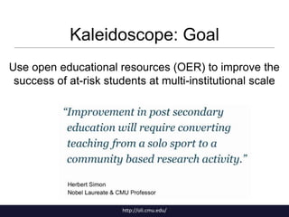 Kaleidoscope: Goal
Use open educational resources (OER) to improve the
success of at-risk students at multi-institutional scale

http://oli.cmu.edu/

 