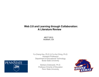 Web 2.0 and Learning through Collaboration:
A Literature Review
AECT 2013
Anaheim, CA

Yu-Chang Hsu, Ph.D. & Yu-Hui Ching, Ph.D.
Assistant Professors
Department of Educational Technology
Boise State University
Barbara Grabowski, Ph.D.
Professor Emerita of Education
Penn State University

 