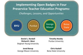 Implementing Open Badges in Four 
Preservice Teacher Education Programs: 
Boise 
State 
Challenges, Lessons, and Opportunities 
Timothy Newby 
Purdue University 
Chris Haskell 
Boise State University 
BYU Purdue 
Daniel L. Randall 
Richard E. West 
Brigham Young University 
Jered Borup 
George Mason University 
George 
Mason 
 
