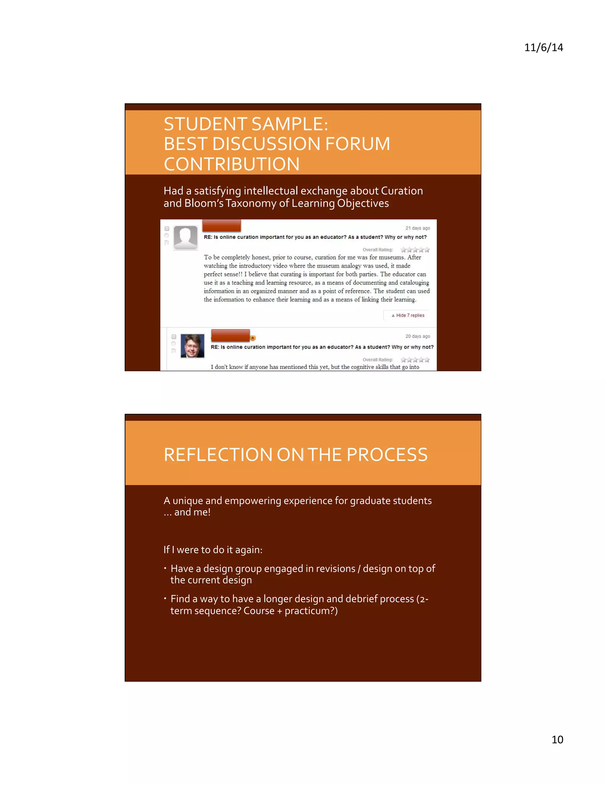 11/6/14 
10 
STUDENT 
SAMPLE: 
BEST 
DISCUSSION 
FORUM 
CONTRIBUTION 
Had 
a 
satisfying 
intellectual 
exchange 
about 
Curation 
and 
Bloom’s 
Taxonomy 
of 
Learning 
Objectives 
REFLECTION 
ON 
THE 
PROCESS 
A 
unique 
and 
empowering 
experience 
for 
graduate 
students 
… 
and 
me! 
If 
I 
were 
to 
do 
it 
again: 
Have 
a 
design 
group 
engaged 
in 
revisions 
/ 
design 
on 
top 
of 
the 
current 
design 
Find 
a 
way 
to 
have 
a 
longer 
design 
and 
debrief 
process 
(2-­‐ 
term 
sequence? 
Course 
+ 
practicum?) 
 