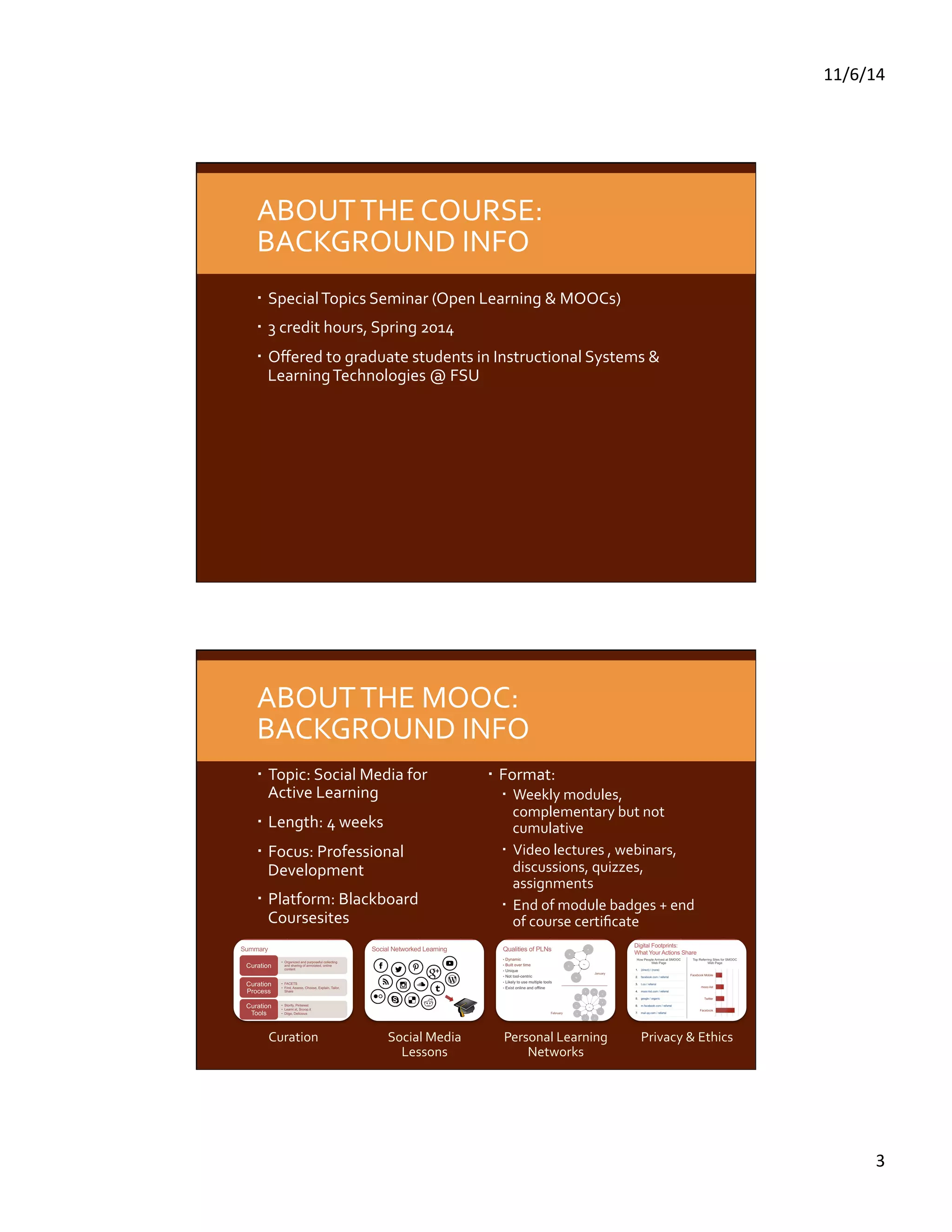 11/6/14 
3 
ABOUT 
THE 
COURSE: 
BACKGROUND 
INFO 
Special 
Topics 
Seminar 
(Open 
Learning 
& 
MOOCs) 
3 
credit 
hours, 
Spring 
2014 
Offered 
to 
graduate 
students 
in 
Instructional 
Systems 
& 
Learning 
Technologies 
@ 
FSU 
ABOUT 
THE 
MOOC: 
BACKGROUND 
INFO 
Topic: 
Social 
Media 
for 
Active 
Learning 
Length: 
4 
weeks 
Focus: 
Professional 
Development 
Platform: 
Blackboard 
Coursesites 
Format: 
Weekly 
modules, 
complementary 
but 
not 
cumulative 
Video 
lectures 
, 
webinars, 
discussions, 
quizzes, 
assignments 
End 
of 
module 
badges 
+ 
end 
of 
course 
certificate 
Curation 
Social 
Media 
Lessons 
Personal 
Learning 
Networks 
Privacy 
& 
Ethics 
 