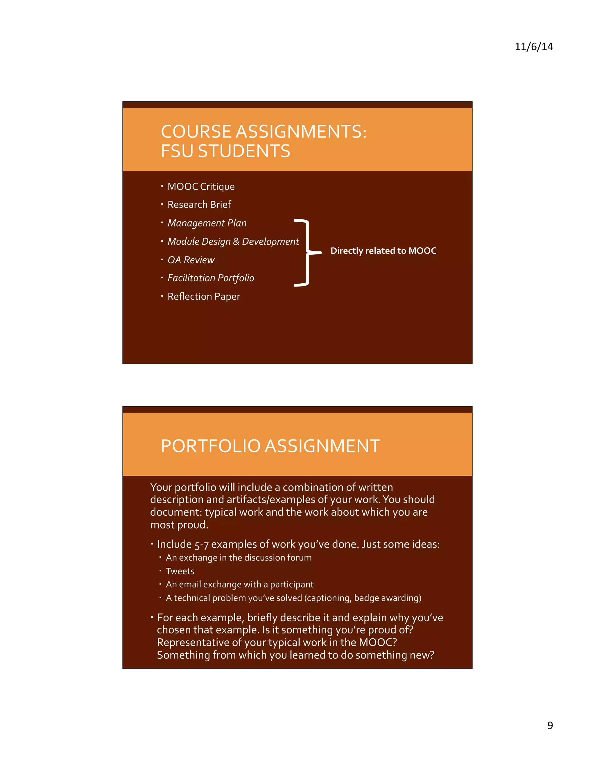 11/6/14 
9 
COURSE 
ASSIGNMENTS: 
FSU 
STUDENTS 
MOOC 
Critique 
Research 
Brief 
Management 
Plan 
Module 
Design 
& 
Development 
QA 
Review 
Facilitation 
Portfolio 
Reflection 
Paper 
Directly 
related 
to 
MOOC 
PORTFOLIO 
ASSIGNMENT 
Your 
portfolio 
will 
include 
a 
combination 
of 
written 
description 
and 
artifacts/examples 
of 
your 
work. 
You 
should 
document: 
typical 
work 
and 
the 
work 
about 
which 
you 
are 
most 
proud. 
Include 
5-­‐7 
examples 
of 
work 
you’ve 
done. 
Just 
some 
ideas: 
An 
exchange 
in 
the 
discussion 
forum 
Tweets 
An 
email 
exchange 
with 
a 
participant 
A 
technical 
problem 
you’ve 
solved 
(captioning, 
badge 
awarding) 
For 
each 
example, 
briefly 
describe 
it 
and 
explain 
why 
you’ve 
chosen 
that 
example. 
Is 
it 
something 
you’re 
proud 
of? 
Representative 
of 
your 
typical 
work 
in 
the 
MOOC? 
Something 
from 
which 
you 
learned 
to 
do 
something 
new? 
 