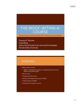 11/6/14 
1 
THE 
MOOC-­‐WITHIN-­‐A-­‐ 
COURSE 
Designing 
a 
Professional 
Development 
MOOC 
as 
Part 
of 
a 
Graduate 
Level 
Course 
Experience 
Vanessa 
P. 
Dennen 
Jiyae 
Bong 
Instructional 
Systems 
& 
Learning 
Technologies 
Florida 
State 
University 
OVERVIEW 
MOOC-­‐within-­‐a-­‐course: 
• MOOC 
co-­‐developed 
by 
students 
in 
a 
graduate-­‐level 
course 
and 
offered 
to 
the 
general 
public 
Topics 
Covered 
• Design 
process 
for 
course 
• Design 
and 
development 
process 
for 
MOOC 
• Implementation 
of 
MOOC 
• Assessment 
of 
students 
in 
course 
 