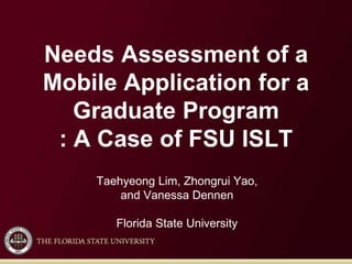 Needs Assessment of a
Mobile Application for a
Graduate Program
: A Case of FSU ISLT
Taehyeong Lim, Zhongrui Yao,
and Vanessa Dennen
Florida State University
 