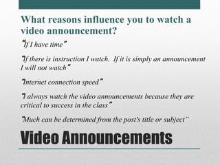 What reasons influence you to watch a 
video announcement? 
“If I have time” 
“If there is instruction I watch. If it is simply an announcement 
I will not watch” 
“Internet connection speed” 
“I always watch the video announcements because they are 
critical to success in the class” 
“Much can be determined from the post's title or subject” 
Video Announcements 
 