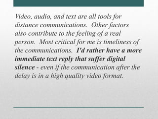 Video, audio, and text are all tools for 
distance communications. Other factors 
also contribute to the feeling of a real 
person. Most critical for me is timeliness of 
the communications. I'd rather have a more 
immediate text reply that suffer digital 
silence - even if the communication after the 
delay is in a high quality video format. 
 