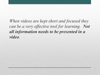 When videos are kept short and focused they 
can be a very effective tool for learning. Not 
all information needs to be presented in a 
video. 
 