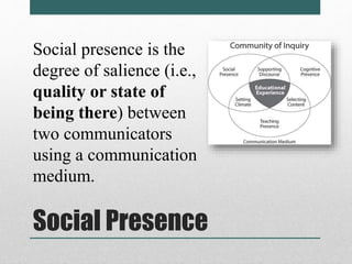 Social presence is the 
degree of salience (i.e., 
quality or state of 
being there) between 
two communicators 
using a communication 
medium. 
Social Presence 
 