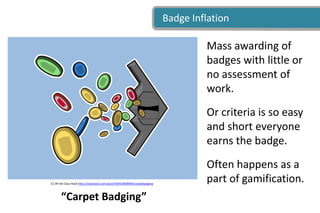 Badge Inflation
CC BY-SA Class Hack http://classhack.com/post/50915858999/carpetbadging
Mass awarding of
badges with little or
no assessment of
work.
Or criteria is so easy
and short everyone
earns the badge.
Often happens as a
part of gamification.
“Carpet Badging”
 