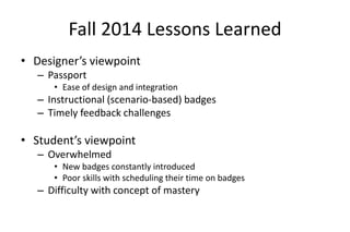 Fall 2014 Lessons Learned
• Designer’s viewpoint
– Passport
• Ease of design and integration
– Instructional (scenario-based) badges
– Timely feedback challenges
• Student’s viewpoint
– Overwhelmed
• New badges constantly introduced
• Poor skills with scheduling their time on badges
– Difficulty with concept of mastery
 