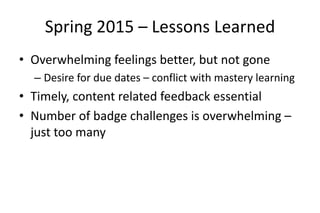 Spring 2015 – Lessons Learned
• Overwhelming feelings better, but not gone
– Desire for due dates – conflict with mastery learning
• Timely, content related feedback essential
• Number of badge challenges is overwhelming –
just too many
 
