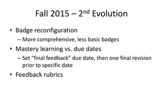 Fall 2015 – 2nd Evolution
• Badge reconfiguration
– More comprehensive, less basic badges
• Mastery learning vs. due dates
– Set “final feedback” due date, then one final revision
prior to specific date
• Feedback rubrics
 