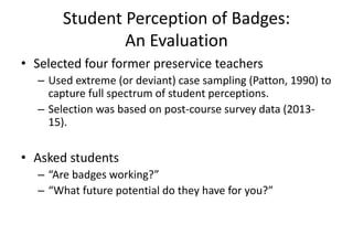 Student Perception of Badges:
An Evaluation
• Selected four former preservice teachers
– Used extreme (or deviant) case sampling (Patton, 1990) to
capture full spectrum of student perceptions.
– Selection was based on post-course survey data (2013-
15).
• Asked students
– “Are badges working?”
– “What future potential do they have for you?”
 