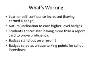 What’s Working
• Learner self-confidence increased (having
earned a badge).
• Natural inclination to earn higher-level badges.
• Students appreciated having more than a report
card to prove proficiency.
• Badges stand out on a resumé.
• Badges serve as unique talking points for school
interviews.
 
