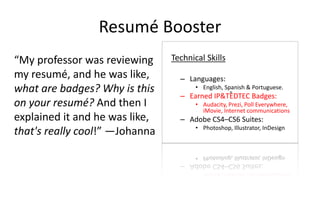 Resumé Booster
“My professor was reviewing
my resumé, and he was like,
what are badges? Why is this
on your resumé? And then I
explained it and he was like,
that's really cool!” —Johanna
Technical Skills
– Languages:
• English, Spanish & Portuguese.
– Earned IP&TEDTEC Badges:
• Audacity, Prezi, Poll Everywhere,
iMovie, Internet communications
– Adobe CS4–CS6 Suites:
• Photoshop, Illustrator, InDesign
 