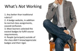1. Any better than traditional
rubrics?
2. A badge website, in addition
to normal class assignments,
caused confusion.
3. Most learners selected the
easiest badges to fulfill course
requirements.
4. People (principals) outside of
the class didn’t know/appreciate
badges and their rigor.
What’s Not Working
 