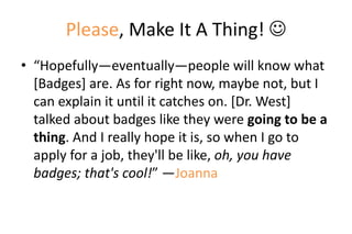 Please, Make It A Thing! 
• “Hopefully—eventually—people will know what
[Badges] are. As for right now, maybe not, but I
can explain it until it catches on. [Dr. West]
talked about badges like they were going to be a
thing. And I really hope it is, so when I go to
apply for a job, they'll be like, oh, you have
badges; that's cool!” —Joanna
 