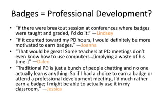 Badges = Professional Development?
• “If there were breakout session at conferences where badges
were taught and graded, I'd do it.” —Lindsey
• “If it counted toward my PD hours, I would definitely be more
motivated to earn badges.” —Joanna
• “That would be great! Some teachers at PD meetings don’t
even know how to use computers…[implying a waste of his
time.]” —Dalen
• “Traditional PD is just a bunch of people chatting and no one
actually learns anything. So if I had a choice to earn a badge or
attend a professional development meeting, I'd much rather
earn a badge; I might be able to actually use it in my
classroom.” —Jessica
 