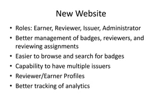 New Website
• Roles: Earner, Reviewer, Issuer, Administrator
• Better management of badges, reviewers, and
reviewing assignments
• Easier to browse and search for badges
• Capability to have multiple issuers
• Reviewer/Earner Profiles
• Better tracking of analytics
 