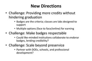 New Directions
• Challenge: Providing more credits without
hindering graduation
• Badges are the criteria; classes are labs designed to
support
• Multiple options (face to face/online) for earning
• Challenge: Make badges respectable
• Could like-minded institutions collaborate to endorse
badges, lending credibility?
• Challenge: Scale beyond preservice
• Partner with DOEs, schools, and professional
development?
 