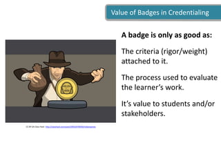Value of Badges in Credentialing
CC BY-SA Class Hack http://classhack.com/post/39932478440/indianajones
A badge is only as good as:
The criteria (rigor/weight)
attached to it.
The process used to evaluate
the learner’s work.
It’s value to students and/or
stakeholders.
 