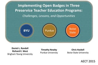 Boise
State
Timothy Newby
Purdue University
Daniel L. Randall
Richard E. West
Brigham Young University
BYU Purdue
Implementing Open Badges in Three
Preservice Teacher Education Programs:
Challenges, Lessons, and Opportunities
Chris Haskell
Boise State University
AECT 2015
 