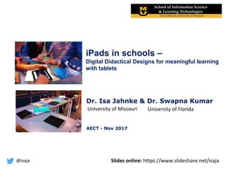 @isaja
iPads in schools –
Digital Didactical Designs for meaningful learning
with tablets
Dr. Isa Jahnke & Dr. Swapna Kumar
AECT - Nov 2017
University of FloridaUniversity of Missouri
Slides online: https://www.slideshare.net/isaja
 