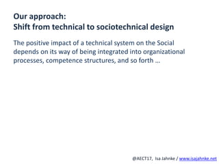 R
@AECT17, Isa Jahnke / www.isajahnke.net
Our approach:
Shift from technical to sociotechnical design
The positive impact of a technical system on the Social
depends on its way of being integrated into organizational
processes, competence structures, and so forth …
 