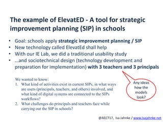 R
@AECT17, Isa Jahnke / www.isajahnke.net
The example of ElevatED - A tool for strategic
improvement planning (SIP) in schools
• Goal: schools apply strategic improvement planning / SIP
• New technology called ElevatEd shall help
• With our IE Lab, we did a traditional usability study
• …and sociotechnical design (technology development and
preparation for implementation) with 3 teachers and 3 principals
We wanted to know:
1. What kind of activities exist in current SIPs, in what ways
are users (principals, teachers, and others) involved, and
what kind of digital systems are connected to the SIPs
workflows?
2. What challenges do principals and teachers face while
carrying out the SIP in schools?
Any ideas
how the
models
look?
 