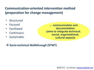 R
@AECT17, Isa Jahnke / www.isajahnke.net
Communication-oriented intervention method
(preparation for change management)
• Structured
• Focused
• Facilitated
• Continuous
• Sustainable
 Socio-technical Walkthrough (STWT)
… communication and
documentation
(aims to integrate technical,
social, organizational,
cultural aspects
 