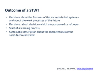 R
@AECT17, Isa Jahnke / www.isajahnke.net
Outcome of a STWT
• Decisions about the features of the socio-technical system –
and about the work processes of the future
• Decisions about decisions which are postponed or left open
• Start of a learning process
• Sustainable description about the characteristics of the
socio-technical system
 