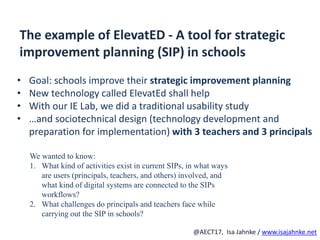 R
@AECT17, Isa Jahnke / www.isajahnke.net
The example of ElevatED - A tool for strategic
improvement planning (SIP) in schools
• Goal: schools improve their strategic improvement planning
• New technology called ElevatEd shall help
• With our IE Lab, we did a traditional usability study
• …and sociotechnical design (technology development and
preparation for implementation) with 3 teachers and 3 principals
We wanted to know:
1. What kind of activities exist in current SIPs, in what ways
are users (principals, teachers, and others) involved, and
what kind of digital systems are connected to the SIPs
workflows?
2. What challenges do principals and teachers face while
carrying out the SIP in schools?
 