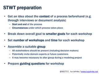 R
@AECT17, Isa Jahnke / www.isajahnke.net
STWT preparation
• Get an idea about the context of a process beforehand (e.g.
through interviews or document analysis)
– Start and end of the process
– Circumstances under which process takes place
• Break down overall goal to smaller goals for each workshop
• Set number of workshops and time for each workshop
• Assemble a suitable group
– All stakeholders should be present (including decision makers)
– Potentially invite domain experts or future customers
– It may become necessary to alter group during a modeling project
• Prepare guiding questions for workshop
 