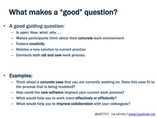 R
@AECT17, Isa Jahnke / www.isajahnke.net
What makes a “good” question?
• A good guiding question:
– Is open: How, what, why, …
– Makes participants think about their concrete work environment
– Fosters creativity
– Relates a new solution to current practice
– Connects both old and new work process
• Examples:
– Think about a concrete case that you are currently working on. Does this case fit to
the process that is being modeled?
– How could the new software improve your current work process?
– What would help you to work more effectively or efficiently?
– What would help you to improve collaboration with your colleagues?
 